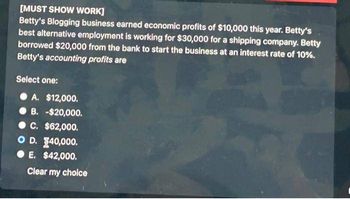 [MUST SHOW WORK]
Betty's Blogging business earned economic profits of $10,000 this year. Betty's
best alternative employment is working for $30,000 for a shipping company. Betty
borrowed $20,000 from the bank to start the business at an interest rate of 10%.
Betty's accounting profits are
Select one:
A. $12,000.
B. -$20,000.
C. $62,000.
OD. 140,000.
● E. $42,000.
Clear my choice