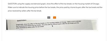 QUESTION using the supply and demand graph, show the effect of the tax breaks on the housing market of Chicago.
Make sure to indicate the housing price before the tax breaks, the price paid by chome buyers after the tax break and the
price received by sellers after the tax break.
QUESTION 6
Graphically, show the effect of the tax breaks on the housing market of Chicago. Make sure to indicate
the housing price before the tax breaks, the price paid by chome buyers after the tax break and the
price received by sellers after the tax break..