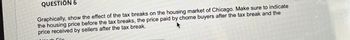 QUESTION 6
Graphically, show the effect of the tax breaks on the housing market of Chicago. Make sure to indicate
the housing price before the tax breaks, the price paid by chome buyers after the tax break and the
price received by sellers after the tax break.
File