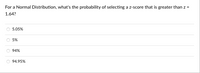 For a Normal Distribution, what's the probability of selecting a z-score that is greater than z =
1.64?
5.05%
5%
94%
94.95%
