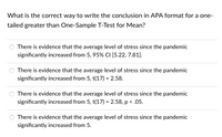 What is the correct way to write the conclusion in APA format for a one-
tailed greater than One-Sample T-Test for Mean?
There is evidence that the average level of stress since the pandemic
significantly increased from 5, 95% CI (5.22, 7.81).
There is evidence that the average level of stress since the pandemic
significantly increased from 5, t(17) = 2.58.
There is evidence that the average level of stress since the pandemic
significantly increased from 5, t(17) = 2.58, p < .05.
There is evidence that the average level of stress since the pandemic
significantly increased from 5.
