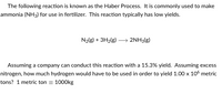 The following reaction is known as the Haber Process. It is commonly used to make
ammonia (NH3) for use in fertilizer. This reaction typically has low yields.
N2{g) + 3H2(g) → 2NH3(g)
Assuming a company can conduct this reaction with a 15.3% yield. Assuming excess
nitrogen, how much hydrogen would have to be used in order to yield 1.00 x 106 metric
tons? 1 metric ton = 1000kg
