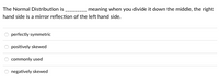 The Normal Distribution is
meaning when you divide it down the middle, the right
hand side is a mirror reflection of the left hand side.
perfectly symmetric
positively skewed
commonly used
negatively skewed

