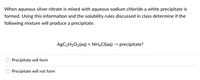 When aqueous silver nitrate is mixed with aqueous sodium chloride a white precipitate is
formed. Using this information and the solubility rules discussed in class determine if the
following mixture will produce a precipitate.
AGC2H3O2(aq) + NHẠCI(aq) -> precipitate?
Precipitate will form
Precipitate will not form
