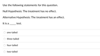 Use the following statements for this question.
Null Hypothesis: The treatment has no effect.
Alternative Hypothesis: The treatment has an effect.
It is a
test.
one-tailed
three-tailed
four-tailed
two-tailed
Ooo
