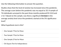 Use the following information to answer the question.
Studies show that the level of anxiety has increased since the pandemic.
The average score before the pandemic was mu equal to 10. A sample of
76 individuals surveyed in the past three months produced M=12.8 and
s=6.7. Based on the sample, was there a significant increase in the
average anxiety level since the pandemic started at the 5% significance
level?
What hypothesis test is this?
One-Sample T-Test for Mean
Two-Sample T-Test for Mean
One-Sample Z-Test for Mean
Chi-Square Test for Independence
