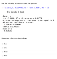 Use the following picture to answer the question.
> t.test(x, alternative - "two.sided", mu = 5)
One Sample t-test
data: x
t = -2.8333, df - 10, p-value = 0.01775
alternative hypothesis: true mean is not equal to 5
95 percent confidence interval:
2.239197 4.669894
sample estimates:
mean of x
3.454545
How many tails does this test have?
two
one
three
four
