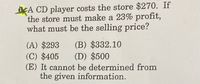 KA CD player costs the store $270. If
the store must make a 23% profit,
what must be the selling price?
(A) $293
(C) $405
(B) $332.10
(D) $500
(E) It cannot be determined from
the given information.
