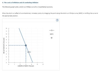 4. The costs of inflation and of combating inflation
The following graph plots a short-run Phillips curve for a hypothetical economy.
Show the short-run effect of a contractionary monetary policy by dragging the point along the short-run Phillips curve (SRPC) or shifting the curve to
the appropriate position.
INFLATION RATE (Percent)
12
11
10
9
m
10
3
2
1
0
0
1
O
2
4
UNEMPLOYMENT (Percent)
SRPC
3
5
m
SRPC