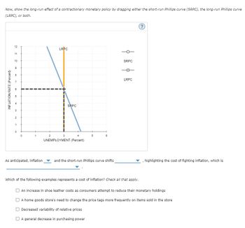 Now, show the long-run effect of a contractionary monetary policy by dragging either the short-run Phillips curve (SRPC), the long-run Phillips curve
(LRPC), or both.
INFLATION RATE (Percent)
12
11
10
9
co
80
3
2
1
0
0
1
As anticipated, inflation
2
LRPC
3
4
UNEMPLOYMENT (Percent)
SRPC
5
6
and the short-run Phillips curve shifts
SRPC
LRPC
Which of the following examples represents a cost of inflation? Check all that apply.
(?)
highlighting the cost of fighting inflation, which is
An increase in shoe leather costs as consumers attempt to reduce their monetary holdings
A home goods store's need to change the price tags more frequently on items sold in the store
Decreased variability of relative prices
A general decrease in purchasing power