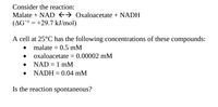 **Study of Malate to Oxaloacetate Reaction**

---

**Chemical Reaction Analysis**

Consider the biochemical reaction:

\[ \text{Malate} + \text{NAD} \leftrightarrow \text{Oxaloacetate} + \text{NADH} \]

with a standard Gibbs free energy change (\( \Delta G'^\circ \)) of +29.7 kJ/mol.

---

**Experimental Conditions**

At 25°C, the cell has the following concentrations:

- **Malate**: 0.5 mM
- **Oxaloacetate**: 0.00002 mM
- **NAD**: 1 mM
- **NADH**: 0.04 mM

---

**Key Question**

Given the above concentrations, **is the reaction spontaneous**?

---

**Analysis and Conclusion**

Based on the provided data, you will need to calculate the actual Gibbs free energy change (\(\Delta G\)) under cellular conditions, considering the provided concentrations, and compare it to zero to determine spontaneity. 

The reaction will be spontaneous if:

\[ \Delta G = \Delta G'^\circ + RT \ln \left( \frac{[\text{Oxaloacetate}][\text{NADH}]}{[\text{Malate}][\text{NAD}]} \right) < 0 \]

Utilize the given data and apply appropriate calculations as part of the learning objective to comprehend whether the cellular conditions favor a spontaneous reaction.

For details on performing such calculations, refer to the instructional module on Gibbs free energy and reaction spontaneity.