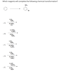 Which reagents will complete the following chemical transformation?
NO2
Br
1) Br
OA.
2) HNO,
HCI
1) HNO,
HSO.
OB.
2 Bra
Febrs
1) Br
Febr,
oC.
2) HNO,
HSO.
1) Br2
Febr
OD.
2) HNO,
FeBr,
1) HCI
NANO,
OE.
2) Bra
кон
