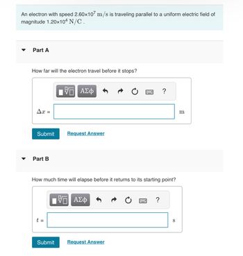 An electron with speed 2.60x107 m/s is traveling parallel to a uniform electric field of
magnitude 1.20x104 N/C.
▼
Part A
How far will the electron travel before it stops?
Ax=
Submit
Part B
t =
VE ΑΣΦ
Submit
Request Answer
How much time will elapse before it returns to its starting point?
VO ΑΣΦ
Request Answer
?
?
S
m