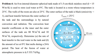 Troom = 25°C
Problem-4: An 8-m-internal-diameter spherical tank made of 1.5-cm-thick stainless steel (k = 15
W/m-K) is used to store iced water at 0°C. The tank is located in a room whose temperature is
25°C. The walls of the room are also at 25°C. The outer surface of the tank is black (emissivity =
1), and heat transfer between the outer surface of
the tank and the surroundings is by natural
convection and radiation. The convection heat
transfer coefficients at the inner and the outer
surfaces of the tank are 80 W/m²-K and 10
W/m².K, respectively. Determine (a) the rate of
heat transfer to the iced water in the tank and (b)
the amount of ice at 0°C that melts during a 24-h
period. The heat of the fusion of water at
atmospheric pressure is hf5 333.7 kJ/kg.
Iced water
D
D₁= 8 m
Tin = 0°C
1.5 cm