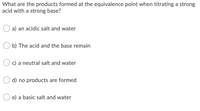 What are the products formed at the equivalence point when titrating a strong
acid with a strong base?
a) an acidic salt and water
b) The acid and the base remain
c) a neutral salt and water
d) no products are formed
e) a basic salt and water
