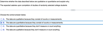 Determine whether the data described below are qualitative or quantitative and explain why.
The expected salaries upon completion of studies of randomly selected college students
Choose the correct answer below.
A. The data are qualitative because they consist of counts or measurements.
B. The data are quantitative because they consist of counts or measurements.
C. The data are quantitative because they don't measure or count anything.
D. The data are qualitative because they don't measure or count anything.