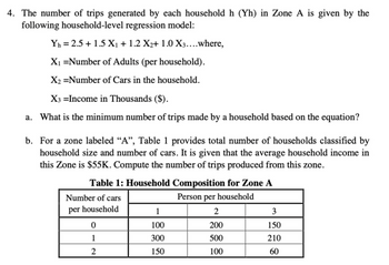 4. The number of trips generated by each household h (Yh) in Zone A is given by the
following household-level regression model:
Yh=2.5+1.5 X₁ + 1.2 X2+ 1.0 X3....where,
X₁ =Number of Adults (per household).
X2 =Number of Cars in the household.
X3 =Income in Thousands ($).
a. What is the minimum number of trips made by a household based on the equation?
b. For a zone labeled “A”, Table 1 provides total number of households classified by
household size and number of cars. It is given that the average household income in
this Zone is $55K. Compute the number of trips produced from this zone.
Table 1: Household Composition for Zone A
Number of cars
Person per household
per household
1
2
3
0
100
200
150
1
300
500
210
2
150
100
60