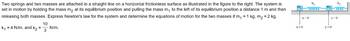 Two springs and two masses are attached in a straight line on a horizontal frictionless surface as illustrated in the figure to the right. The system is
set in motion by holding the mass m₂ at its equilibrium position and pulling the mass m₁ to the left of its equilibrium position a distance 1 m and then
releasing both masses. Express Newton's law for the system and determine the equations of motion for the two masses if m₁ = 1 kg, m₂ = 2 kg,
k₁ = 4 N/m, and K₂ =
10
3
N/m.
m.
! X>0
X=0
k₁
m
m₂
***2
k₂
moor
iy>0
y=0