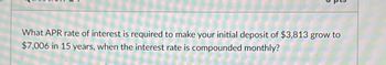 What APR rate of interest is required to make your initial deposit of $3,813 grow to
$7,006 in 15 years, when the interest rate is compounded monthly?