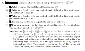 10.
(a)
(c)
1/3 1/3
Derek has utility for good 1 and good 2 given by u = x₁x₂
dx2?
What is Derek's Marginal Rate of Substitution,
When 1 =
2 and 2
8, how much of good 2 is Derek willing to give up to
get 1 extra unit of good 1?
=
When 1 = 8 and ₂ =
get 1 extra unit of good 1?
Explain why the two rates in parts (b) and (c) are different.
How are your answers to the above questions different for Derek's friend Joe,
who has utility given by v = x²/³x2/³?
Solution:
dx2
dz₁
1, how much of good 2 is Derek willing to give up to
dx2
dx₁
x2
I1
−4(1) ⇒ 4 units. c) da
⇒ dx₂
-4dx₁ ⇒ dx2
-(1/4)dx₁ ⇒ dx₂
-(1/4)(1) ⇒ 0.25 units. d) When he has a lot of x2 and a little of x₁ in part
(b), his marginal utility of x2 is relatively low and his marginal utility of x₁
is relatively high. Therefore, he is willing to give up a lot of 2 to get an
additional unit of ₁. The opposite is true in part (c). e) They would not
change; Joe's utility is a monotonic transformation of Derek's.
X2
x2
I1
=
⇒ dx₂
-
=
=
=