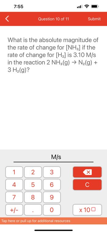 7:55
1
4
7
+/-
Question 10 of 11
What is the absolute magnitude of
the rate of change for [NH3] if the
rate of change for [H₂] is 3.10 M/s
in the reaction 2 NH3(g) → N₂(g) +
3 H₂(g)?
2
5
8
M/s
3
60
9
O
Submit
Tap here or pull up for additional resources
XU
x 100