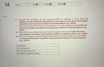 1
14
Worst
297
15,400
792,000
points
b. Evaluate the sensitivity of your base-case NPV to changes in fixed costs. (A
negative answer should be indicated by a minus sign. Do not round intermediate
calculations and round your answer to 2 decimal places, e.g., 32.16.)
C.
What is the cash break-even level of output for this project (ignoring taxes)? (Do not
round intermediate calculations and round your answer to 2 decimal places, e.g.,
32.16.)
d-1. What is the accounting break-eveň level of output for this project? (Do not round
intermediate calculations and round your answer to 2 decimal places, e.g., 32.16.)
d-2. What is the degree of operating leverage at the accounting break-even point? (Do
not round intermediate calculations and round your answer to 3 decimal places,
e.g., 32.161.)
b. ANPV/AFC
c. Cash break-even
d-1. Accounting break-even
d-2. Degree of operating leverage