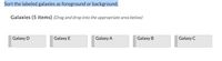 Sort the labeled galaxies as foreground or background.
Galaxies (5 items) (Drag and drop into the appropriate area below)
Galaxy D
Galaxy E
Galaxy A
Galaxy B
Galaxy C
