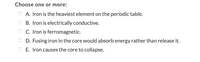 Choose one or more:
A. Iron is the heaviest element on the periodic table.
B. Iron is electrically conductive.
O C. Iron is ferromagnetic.
D. Fusing iron in the core would absorb energy rather than release it.
E. Iron causes the core to collapse.
O O O O O
