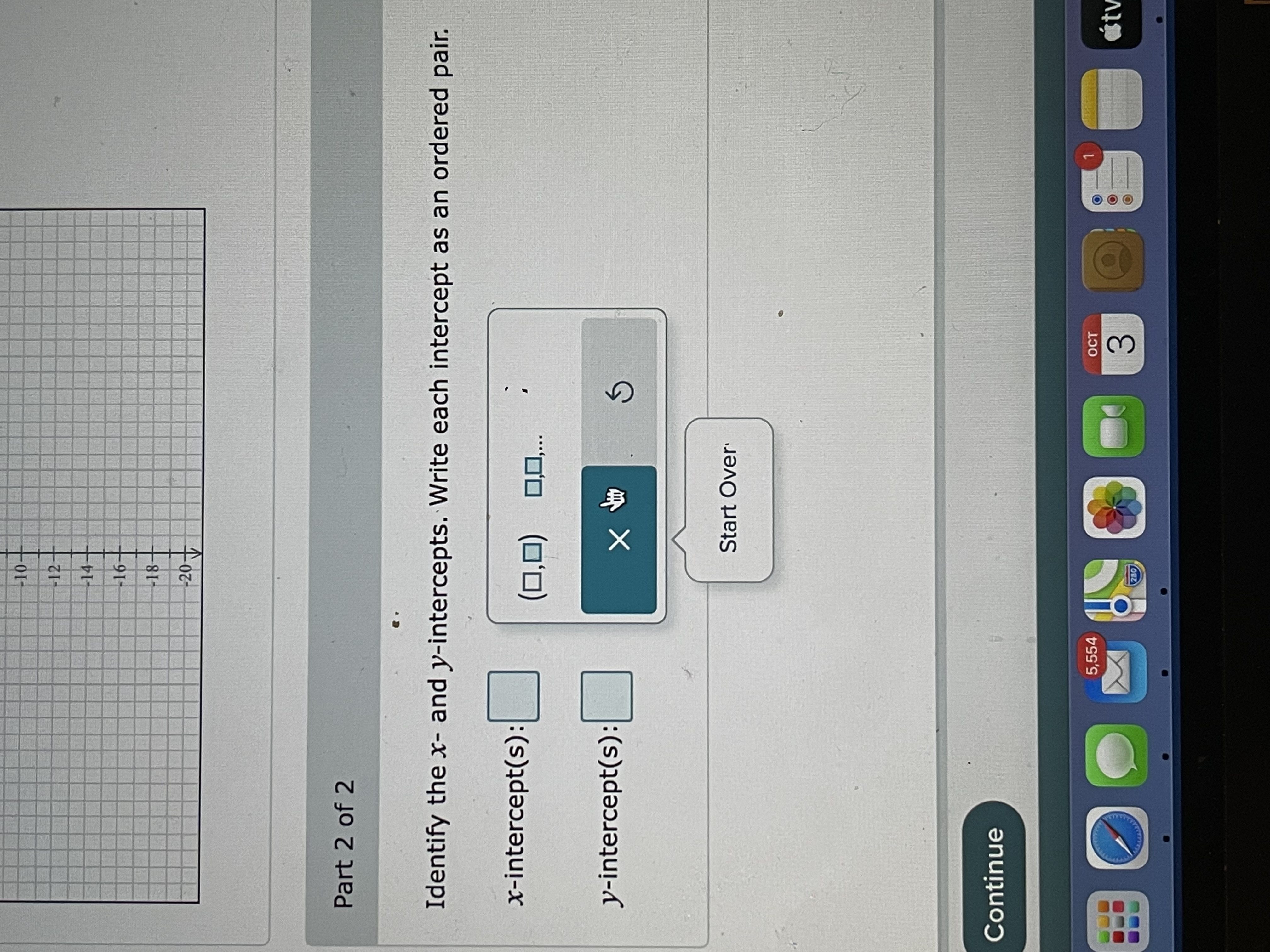 **Title: Understanding Intercepts in Graphs**

**Part 2 of 2**

In this section, you are tasked with identifying the x-intercepts and y-intercepts of a given graph. Each intercept should be written as an ordered pair.

- **x-intercept(s):** [ ] 
  - Input format: ( , )

- **y-intercept(s):** [ ]
  - Input format: ( , )

A graphical interface allows you to enter intercepts, featuring boxes for user input and a cursor. A "Start Over" button is provided to clear entries and restart the task.

---

**How to Find Intercepts:**

- **x-intercept:** The point(s) where the graph crosses the x-axis. Here, y = 0.
- **y-intercept:** The point(s) where the graph crosses the y-axis. Here, x = 0.

Ensure that each intercept is accurately recorded as an ordered pair (x, y).

For further assistance or a step-by-step guide, feel free to reach out to your instructor or consult additional resources.