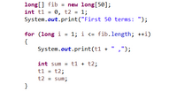 long[] fib = new long[50];
int t1 = 0, t2 = 1;
System.out.print("First 50 terms: ");
%3D
for (long i = 1; i <= fib.length; ++i)
{
System.out.print(t1 + " ,");
int sum = t1 + t2;
t1 = t2;
t2 = sum;
}
