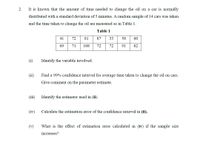 2.
It is known that the amount of time needed to change the oil on a car is normally
distributed with a standard deviation of 5 minutes. A random sample of 14 cars was taken
and the time taken to change the oil are measured as in Table 1.
Table 1
41
72
81
87
33
58
60
69
71
108
72
72
91
82
(i)
Identify the variable involved.
(ii)
Find a 99% confidence interval for average time taken to change the oil on cars.
Give comment on the parameter estimate.
(111)
Identify the estimator used in (ii).
(iv)
Calculate the estimation eror of the confidence interval in (ii).
(v)
What is the effect of estimation error calculated in (iv) if the sample size
increases?
