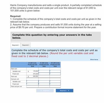 Harris Company manufactures and sells a single product. A partially completed schedule
of the company's total costs and costs per unit over the relevant range of 61,000 to
101,000 units is given below:
Required:
1. Complete the schedule of the company's total costs and costs per unit as given in the
relevant tab below.
2. Assume that the company produces and sells 91,000 units during the year at a selling
price of $9.70 per unit. Prepare a contribution format income statement for the year.
Complete this question by entering your answers in the tabs
below.
Required 1 Required 2
Complete the schedule of the company's total costs and costs per unit as
given in the relevant tab below. (Round the per unit variable cost and
fixed cost to 2 decimal places.)
Total cost
Variable cost
Fixed cost
Total cost
Cost per unit:
Variable cost
Fixed cost
Total cost per unit
61,000 Units
Produced and
Sold
$
$
176,900
470,000
646,900
81,000 Units
Produced and
Sold
101,000 Units
Produced and
Sold
Required 2 >
Show less A