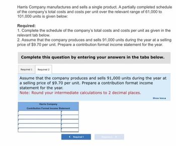 Harris Company manufactures and sells a single product. A partially completed schedule
of the company's total costs and costs per unit over the relevant range of 61,000 to
101,000 units is given below:
Required:
1. Complete the schedule of the company's total costs and costs per unit as given in the
relevant tab below.
2. Assume that the company produces and sells 91,000 units during the year at a selling
price of $9.70 per unit. Prepare a contribution format income statement for the year.
Complete this question by entering your answers in the tabs below.
Required 1
Assume that the company produces and sells 91,000 units during the year at
a selling price of $9.70 per unit. Prepare a contribution format income
statement for the year.
Note: Round your intermediate calculations to 2 decimal places.
Required 2
Harris Company
Contribution Format Income Statement
< Required 1
Show less A