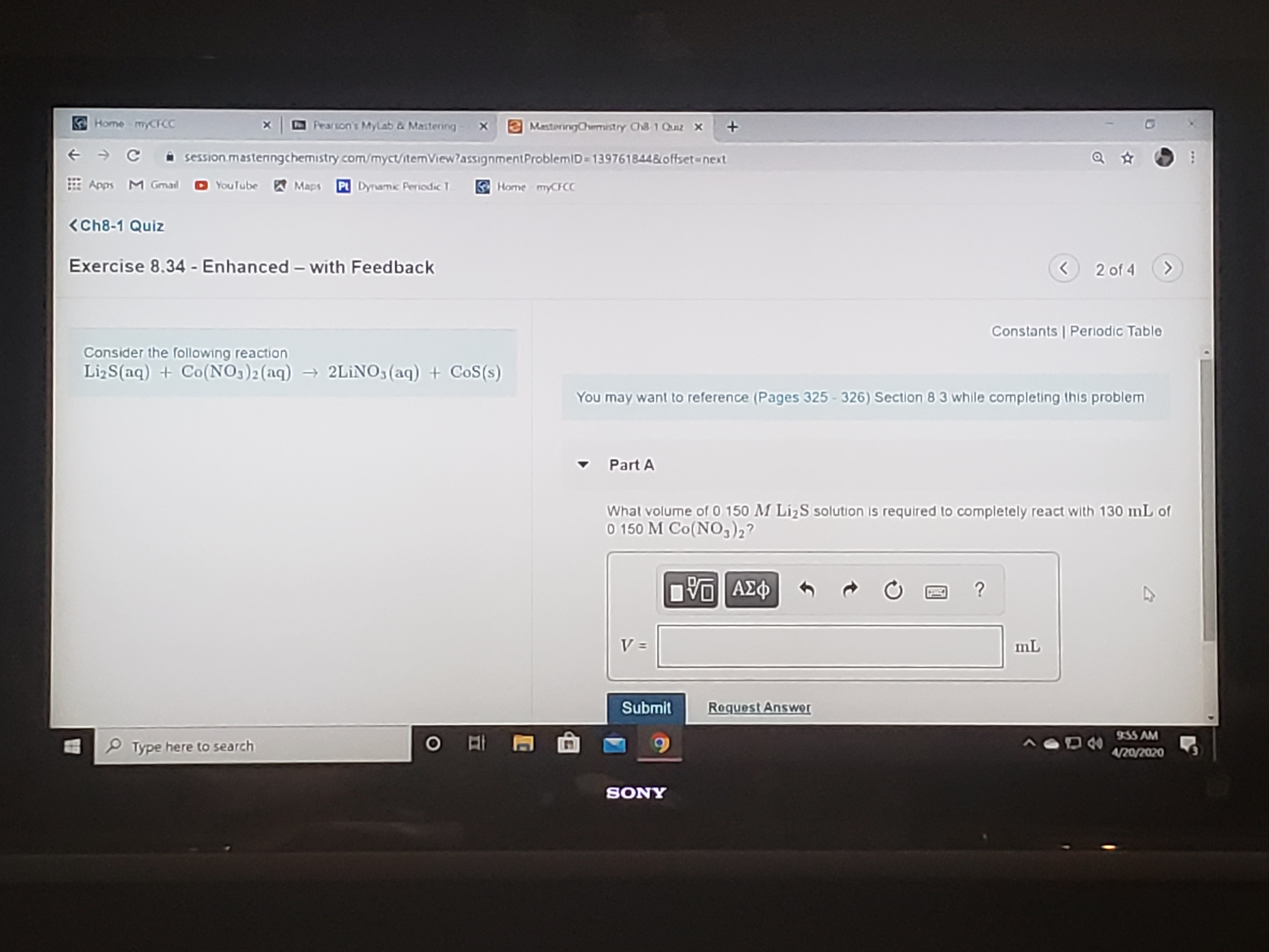 Home mCFCC
Pearson's MyLab & Mastering
e MasterngChmistry Ch 1 Quz x
->
session.masteringchemistry com/myct/ſtemView?assignmentProblemID=139761844&offset=next
E Apps M Gmal
YouTube Maps P Dynamic Periodic T
Home myCCC
<Ch8-1 Quiz
Exercise 8.34 - Enhanced – with Feedback
2 of 4
Constants | Periodic Table
Consider the following reaction
LizS(aq) + Co(NO3)2(aq) → 2LINO3(aq) + CoS(s)
You may want to reference (Pages 325 - 326) Section 8 3 while completing this problem
Part A
Whal volume of 0 150 M LizS solution is required to completely react with 130 mL of
O 150 M Co(NO,)2?
mL
Submit
Roquest Answer
935 AM
P Type here to search
4/20/2020
SONY
