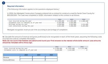 Required information
[The following information applies to the questions displayed below.]
In 2024, the Westgate Construction Company entered into a contract to construct a road for Santa Clara County for
$10,000,000. The road was completed in 2026. Information related to the contract is as follows:
Cost incurred during the year
2024
2025
2026
Estimated costs to complete as of year-end
Billings during the year
$ 2,490,000
5,810,000
2,030,000
$ 3,984,000
$ 2,008,600
1,826,000
0
4,444,000
Cash collections during the year
1,815,000
3,900,000
3,526,000
4,285,000
Westgate recognizes revenue over time according to percentage of completion.
4. Calculate the amount of revenue and gross profit (loss) to be recognized in each of the three years, assuming the following costs
incurred and costs to complete information.
Note: Do not round intermediate calculations and round your final answers to the nearest whole dollar amount. Loss amounts
should be indicated with a minus sign.
Costs incurred during the year
Estimated costs to complete as of year-end
Revenue
Gross profit (loss)
2024
2025
2026
2024
2025
2026
$ 2,490,000
5,810,000
$ 3,815,000
3,115,000
$ 3,215,000
0