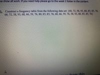 se show all work. If you need help please go to the week 2 folder in the content.
1.
Construct a frequency table from the following data set: (68, 72, 58, 93, 80, 85, 85, 76,
68, 72, 58, 93, 68, 66, 59, 76, 80, 85, 85, 76, 68, 66, 59, 76, 58, 93, 80, 85, 85, 76}
2.
from this
