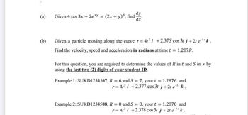 dy
(a)
Given 4 sin 3x + 2exy = (2x + y)³, find
dx
(b)
Given a particle moving along the curve r = 4t² i +2.37S cos 3t j + 2t e³¹ k.
Find the velocity, speed and acceleration in radians at time t = 1.287R.
For this question, you are required to determine the values of R in t and S in r by
using the last two (2) digits of your student ID.
Example 1: SUKD1234567, R = 6 and S = 7, your t = 1.2876 and
r = 4t² i +2.377 cos 3t j + 2t e ³¹ k.
Example 2: SUKD1234508, R = 0 and S = 8, your t = 1.2870 and
r = 4t² i +2.378 cos 3t j +2t e ³¹ k.