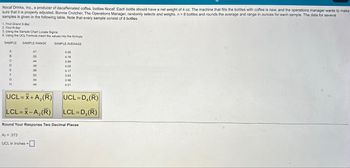 Nocaf Drinks, Inc., a producer of decaffeinated coffee, bottles Nocaf. Each bottle should have a net weight of 4 oz. The machine that fills the bottles with coffee is new, and the operations manager wants to make
sure that it is properly adjusted. Bonnie Crutcher, The Operations Manager, randomly selects and weighs. n = 8 bottles and rounds the average and range in ounces for each sample. The data for several
samples is given in the following table. Note that every sample consist of 8 bottles.
1. Find Grand X-Bar
2. Find R-Bar
3. Using the Sample Chart Locate Sigma
4. Using the UCL Formula insert the values into the formula
SAMPLE SAMPLE RANGE SAMPLE AVERAGE
A
B
C
D
E
E
F
P
G
H
UCL=x+A₂ (R)
LCL=X-A₂ (R)
.41
55
44
48
56
.56
.62
54
.44
A2 = .373
UCL in Inches =
4.00
4.16
3.99
4.00
4.17
3.93
3.98
4.01
Round Your Response Two Decimal Places
UCL=D4(R)
LCL=D3(R)