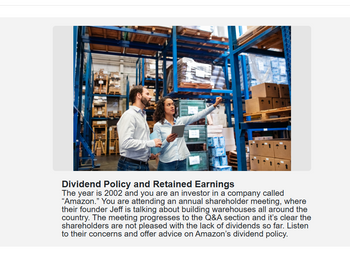 Dividend Policy and Retained Earnings
The year is 2002 and you are an investor in a company called
"Amazon." You are attending an annual shareholder meeting, where
their founder Jeff is talking about building warehouses all around the
country. The meeting progresses to the Q&A section and it's clear the
shareholders are not pleased with the lack of dividends so far. Listen
to their concerns and offer advice on Amazon's dividend policy.