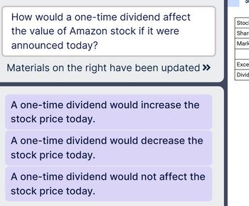 How would a one-time dividend affect
the value of Amazon stock if it were
announced today?
Materials on the right have been updated >>>
A one-time dividend would increase the
stock price today.
A one-time dividend would decrease the
stock price today.
A one-time dividend would not affect the
stock price today.
Stocl
Shar
Mark
Exce
Divid