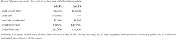 During February, Alexander Inc. worked on two jobs with the following data:
Job 12
Job 13
210units
Units in each order
Units sold
60units
140units
Materials requisitioned
$2,540
Direct labor hours
840hrs.
Direct labor cost
$11,300
Overhead is assigned on the basis of direct labor hours at a rate of $10. During February, Job 12 was completed and transferred to finished goods. Job 13 is the only
unfinished job at the end of the month.
$1,790
1,110hrs.
$17,420