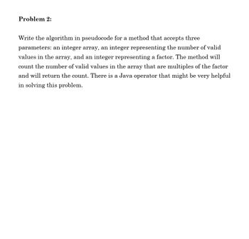 Problem 2:
Write the algorithm in pseudocode for a method that accepts three
parameters: an integer array, an integer representing the number of valid
values in the array, and an integer representing a factor. The method will
count the number of valid values in the array that are multiples of the factor
and will return the count. There is a Java operator that might be very helpful
in solving this problem.