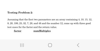 Testing Problem 2:
Assuming that the first two parameters are an array containing 4, 10, 15, 12,
8, 20, 100, 25, 32, 7, 28, and 48 and the number 12, come up with three good
test cases for the factor and the return value.
factor
numMultiples
|||
O