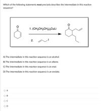 Which of the following statements most precisely describes the intermediate in this reaction
sequence?
1. (CH;CH,CH,),CuLi
2.
A) The intermediate in this reaction sequence is an alcohol.
B) The intermediate in this reaction sequence is an alkene.
C) The intermediate in this reaction sequence is an enol.
D) The intermediate in this reaction sequence is an enolate.
O A
В
ос
