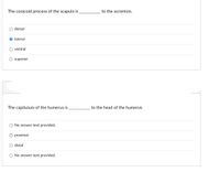 The coracoid process of the scapula is
to the acromion.
dorsal
lateral
ventral
superior
The capitulum of the humerus is
to the head of the humerus.
No answer text provided.
proximal
O distal
O No answer text provided.
