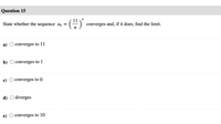 Question 15
(2)
State whether the sequence ɑn =
converges and, if it does, find the limit.
n
а)
converges to 11
b)
converges to 1
c)
converges to 0
d) O diverges
e)
converges to 10
