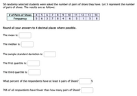 58 randomly selected students were asked the number of pairs of shoes they have. Let X represent the number
of pairs of shoes. The results are as follows:
# of Pairs of Shoes
Frequency
4
6
7
8
10
11
12
13
14
6.
3
7
8
4
1
5
8
Round all your answers to 4 decimal places where possible.
The mean is:
The median is:
The sample standard deviation is:
The first quartile is:
The third quartile is:
What percent of the respondents have at least 6 pairs of Shoes?
76% of all respondents have fewer than how many pairs of Shoes?
