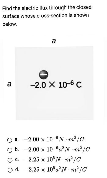 Find the electric flux through the closed
surface whose cross-section is shown
below.
a
a
-2.0 × 10-6 C
a.
-2.00 × 10-N·m²/C
O b. -2.00 × 10-6a² N·m²/C
-2.25 × 105 N·m²/C
c.
d.
-2.25 × 105a² N·m²/C