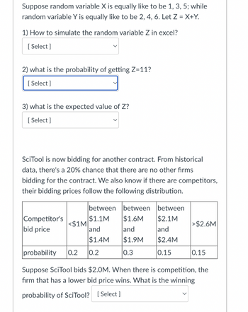 Suppose random variable X is equally like to be 1, 3, 5; while
random variable Y is equally like to be 2, 4, 6. Let Z = X+Y.
1) How to simulate the random variable Z in excel?
[Select]
2) what is the probability of getting Z=11?
[Select]
3) what is the expected value of Z?
[Select]
SciTool is now bidding for another contract. From historical
data, there's a 20% chance that there are no other firms
bidding for the contract. We also know if there are competitors,
their bidding prices follow the following distribution.
Competitor's
bid price
<$1M
between between between
$1.1M
$1.6M
$2.1M
and
and
and
$1.4M
$1.9M
$2.4M
0.2
0.3
0.15
>$2.6M
probability 0.2
Suppose SciTool bids $2.0M. When there is competition, the
firm that has a lower bid price wins. What is the winning
probability of SciTool? [Select]
0.15