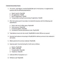 Financial Accounting Project:
1. The owner, Josef Miguel, invested Php250,000 cash in the business. He registered the
business with the following expenditures:
a. Mayor's permit, Php5,000
b. DTI registration, Php600
c. BIR/TIN Registration, Php500
d. Transportation during the processing of registration, Php300
2. After the business permit was taken, he started the business with the following cash
expenditures:
a. Paid in cash rent of office space, Php24,000
b. Paid insurance, Php60,000
c. Purchased supplies, Php3,000
d. Purchased of second-hand delivery truck, Php150,000
3. Total delivery income for the month, Php300,000 of which 40% are on account.
4. Received cash advance amounting to Php180,000 for delivery services to be rendered in
18 months.
5. Billed customers for services rendered, Php45,000.
6. Expenses paid / incurred during the month were as follows:
a. Salaries, Php40,000
b. Utilities, Php2,000
c. Transportation, Php3,000
d. Telephone, Php6,000
7. Collected 50% of transaction no. 3
8. Withdrew cash Php20,000
